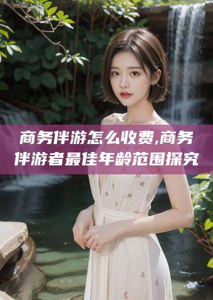 荆州商务伴游怎么收费,商务伴游者最佳年龄范围探究